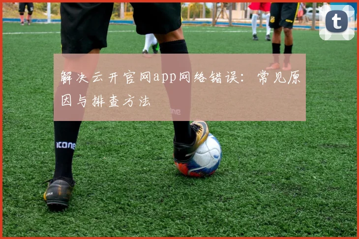 解决云开官网app网络错误：常见原因与排查方法
