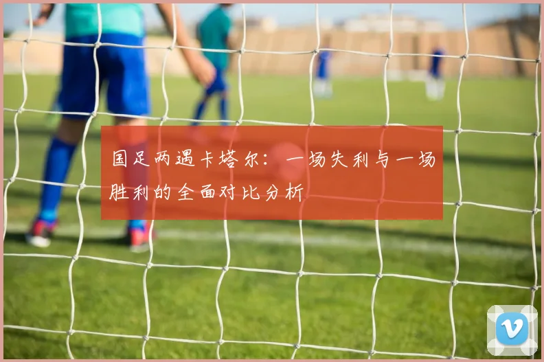 国足两遇卡塔尔：一场失利与一场胜利的全面对比分析